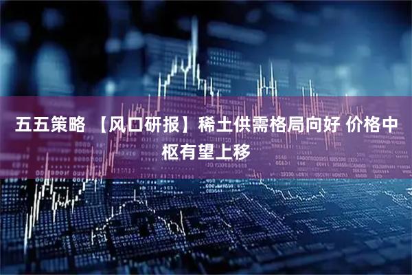 五五策略 【风口研报】稀土供需格局向好 价格中枢有望上移