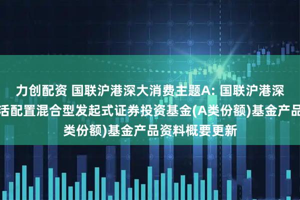 力创配资 国联沪港深大消费主题A: 国联沪港深大消费主题灵活配置混合型发起式证券投资基金(A类份额)基金产品资料概要更新