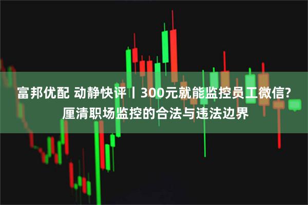 富邦优配 动静快评丨300元就能监控员工微信? 厘清职场监控的合法与违法边界