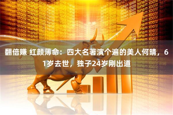 翻倍赚 红颜薄命：四大名著演个遍的美人何晴，61岁去世，独子24岁刚出道