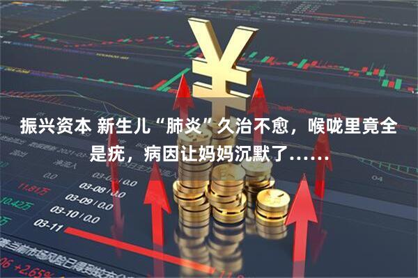 振兴资本 新生儿“肺炎”久治不愈,喉咙里竟全是疣,病因让妈妈沉默了……