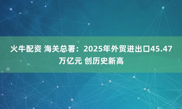 火牛配资 海关总署：2025年外贸进出口45.47万亿元 创历史新高
