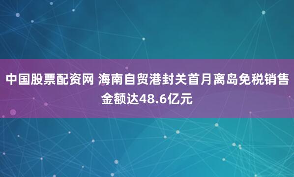 中国股票配资网 海南自贸港封关首月离岛免税销售金额达48.6亿元