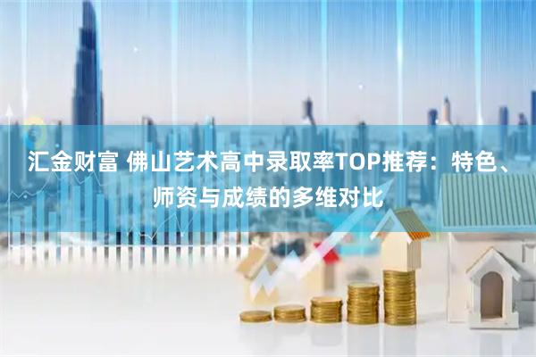 汇金财富 佛山艺术高中录取率TOP推荐：特色、师资与成绩的多维对比