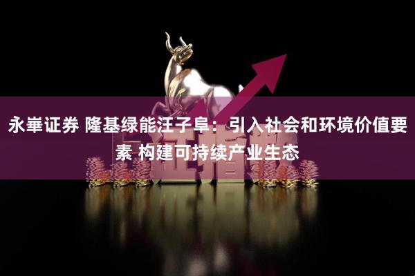 永崋证券 隆基绿能汪子阜：引入社会和环境价值要素 构建可持续产业生态