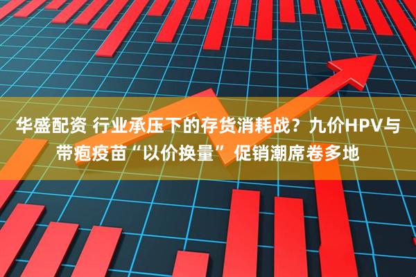 华盛配资 行业承压下的存货消耗战？九价HPV与带疱疫苗“以价换量” 促销潮席卷多地