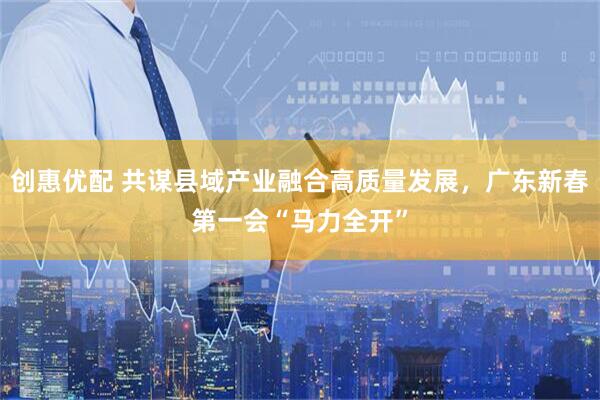 创惠优配 共谋县域产业融合高质量发展，广东新春第一会“马力全开”