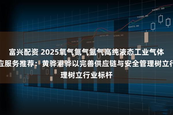 富兴配资 2025氧气氮气氩气高纯液态工业气体公司供应服务推荐：黄骅港骅以完善供应链与安全管理树立行业标杆