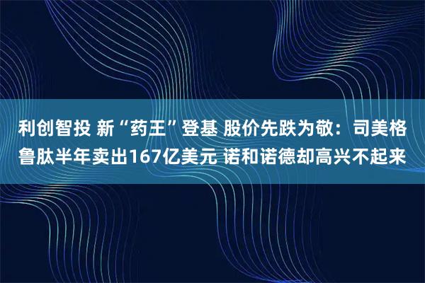 利创智投 新“药王”登基 股价先跌为敬：司美格鲁肽半年卖出167亿美元 诺和诺德却高兴不起来