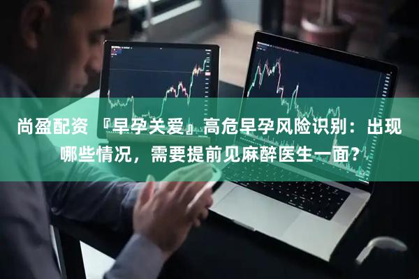 尚盈配资 『早孕关爱』高危早孕风险识别：出现哪些情况，需要提前见麻醉医生一面？