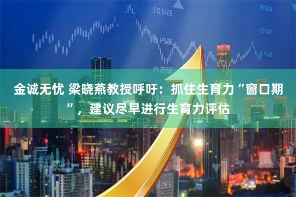 金诚无忧 梁晓燕教授呼吁：抓住生育力“窗口期”，建议尽早进行生育力评估