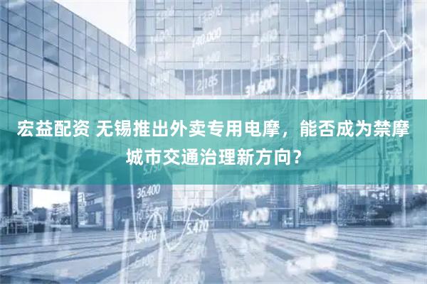 宏益配资 无锡推出外卖专用电摩，能否成为禁摩城市交通治理新方向？
